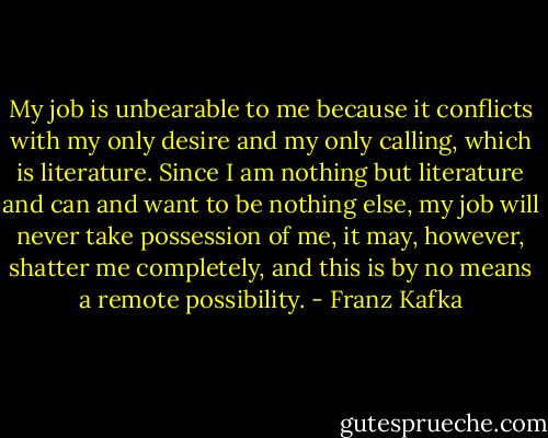 My job is unbearable to me because it conflicts with my only desire and my only calling, which is literature. Since I am nothing but literature and can and want to be nothing else, my job will never take possession of me, it may, however, shatter me completely, and this is by no means a remote possibility. - Franz Kafka
