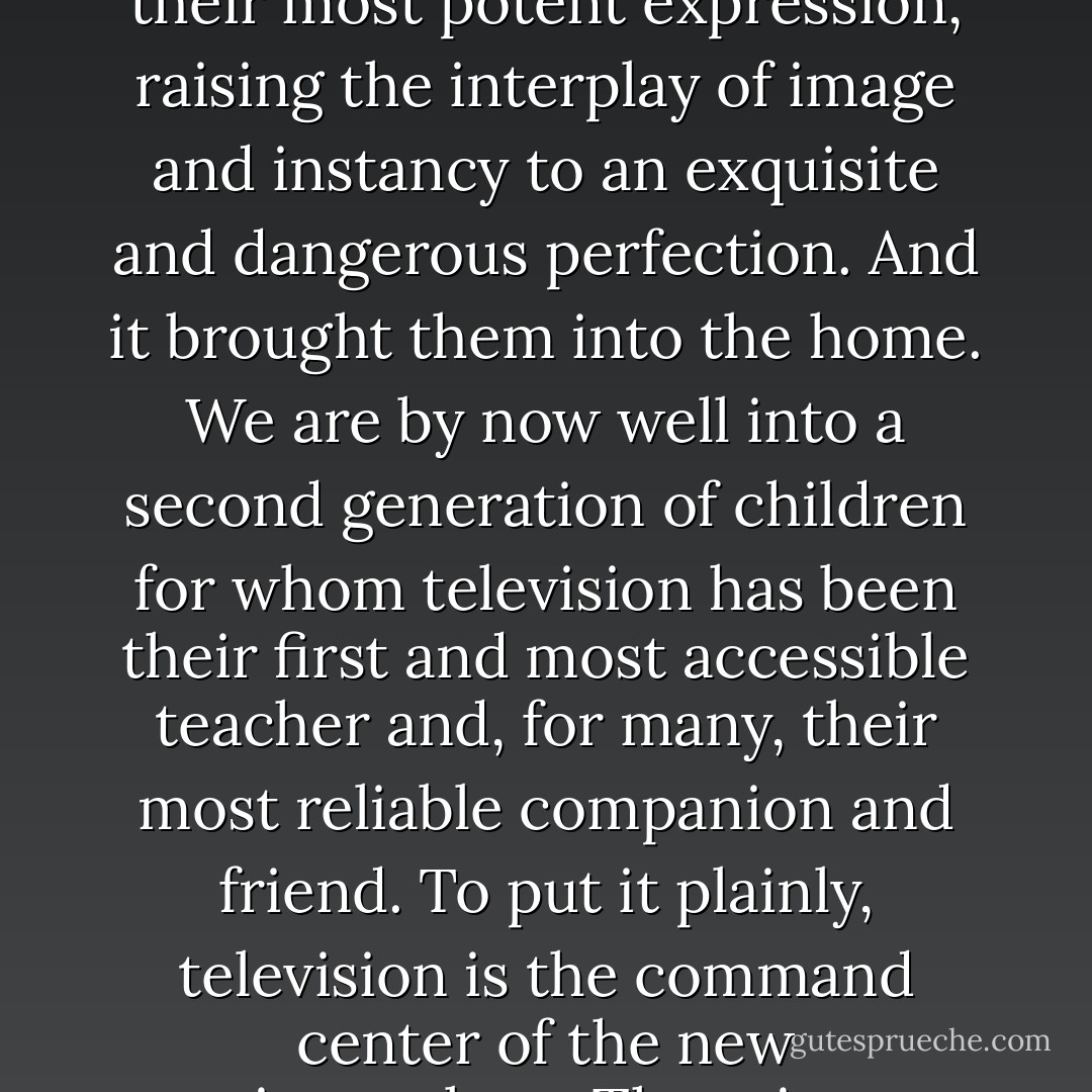 There is nothing wrong with entertainment. As some psychiatrist once put it, we all build castles in the air. The problems come when we try to <i>live</i> in them. The communications media of the late nineteenth and early twentieth centuries, with telegraphy and photography at their center, called the peek-a-boo world into existence, but we did not come to live there until television. Television gave the epistemological biases of the telegraph and the photograph their most potent expression, raising the interplay of image and instancy to an exquisite and dangerous perfection. And it brought them into the home. We are by now well into a second generation of children for whom television has been their first and most accessible teacher and, for many, their most reliable companion and friend. To put it plainly, television is the command center of the new epistemology. There is no audience so young that it is barred from television. There is no poverty so abject that it must forgo television. There is no education so exalted that it is not modified by television. And most important of all, there is no subject of public interest—politics, news, education, religion, science, sports—that does not find its way to television. Which means that all public understanding of these subjects is shaped by the biases of television. - Neil Postman