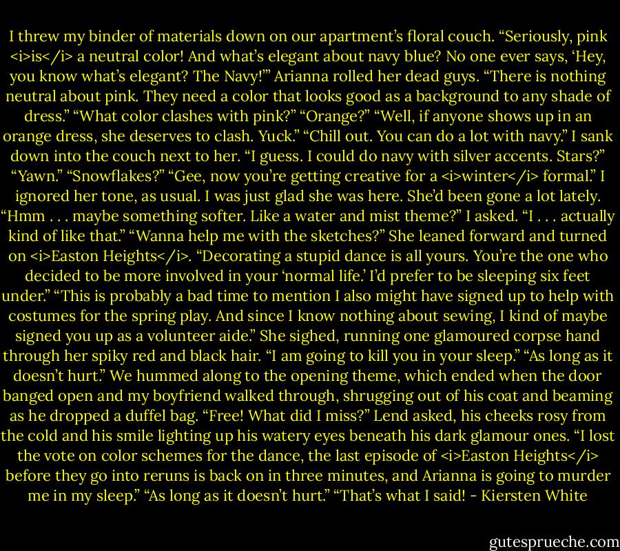 I threw my binder of materials down on our apartment’s floral couch. “Seriously, pink <i>is</i> a neutral color! And what’s elegant about navy blue? No one ever says, ‘Hey, you know what’s elegant? The Navy!’”<br />Arianna rolled her dead guys. “There is nothing neutral about pink. They need a color that looks good as a background to any shade of dress.”<br />“What color clashes with pink?”<br />“Orange?”<br />“Well, if anyone shows up in an orange dress, she deserves to clash. Yuck.”<br />“Chill out. You can do a lot with navy.”<br />I sank down into the couch next to her. “I guess. I could do navy with silver accents. Stars?”<br />“Yawn.”<br />“Snowflakes?”<br />“Gee, now you’re getting creative for a <i>winter</i> formal.”<br />I ignored her tone, as usual. I was just glad she was here. She’d been gone a lot lately. “Hmm . . . maybe something softer. Like a water and mist theme?” I asked.<br />“I . . . actually kind of like that.”<br />“Wanna help me with the sketches?”<br />She leaned forward and turned on <i>Easton Heights</i>. “Decorating a stupid dance is all yours. You’re the one who decided to be more involved in your ‘normal life.’ I’d prefer to be sleeping six feet under.”<br />“This is probably a bad time to mention I also might have signed up to help with costumes for the spring play. And since I know nothing about sewing, I kind of maybe signed you up as a volunteer aide.”<br />She sighed, running one glamoured corpse hand through her spiky red and black hair. “I am going to kill you in your sleep.”<br />“As long as it doesn’t hurt.”<br />We hummed along to the opening theme, which ended when the door banged open and my boyfriend walked through, shrugging out of his coat and beaming as he dropped a duffel bag. “Free! What did I miss?” Lend asked, his cheeks rosy from the cold and his smile lighting up his watery eyes beneath his dark glamour ones.<br />“I lost the vote on color schemes for the dance, the last episode of <i>Easton Heights</i> before they go into reruns is back on in three minutes, and Arianna is going to murder me in my sleep.”<br />“As long as it doesn’t hurt.”<br />“That’s what I said! - Kiersten White
