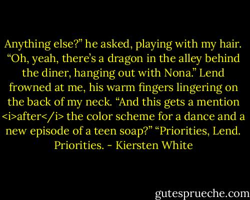 Anything else?” he asked, playing with my hair.<br />“Oh, yeah, there’s a dragon in the alley behind the diner, hanging out with Nona.”<br />Lend frowned at me, his warm fingers lingering on the back of my neck. “And this gets a mention <i>after</i> the color scheme for a dance and a new episode of a teen soap?”<br />“Priorities, Lend. Priorities. - Kiersten White