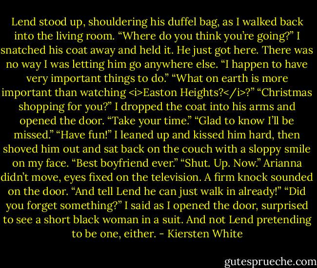 Lend stood up, shouldering his duffel bag, as I walked back into the living room. “Where do you think you’re going?” I snatched his coat away and held it. He just got here. There was no way I was letting him go anywhere else.<br />“I happen to have very important things to do.”<br />“What on earth is more important than watching <i>Easton Heights?</i>?”<br />“Christmas shopping for you?”<br />I dropped the coat into his arms and opened the door. “Take your time.”<br />“Glad to know I’ll be missed.”<br />“Have fun!” I leaned up and kissed him hard, then shoved him out and sat back on the couch with a sloppy smile on my face. “Best boyfriend ever.”<br />“Shut. Up. Now.” Arianna didn’t move, eyes fixed on the television. A firm knock sounded on the door. “And tell Lend he can just walk in already!”<br />“Did you forget something?” I said as I opened the door, surprised to see a short black woman in a suit. And not Lend pretending to be one, either. - Kiersten White