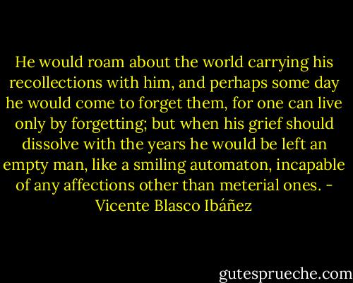 He would roam about the world carrying his recollections with him, and perhaps some day he would come to forget them, for one can live only by forgetting; but when his grief should dissolve with the years he would be left an empty man, like a smiling automaton, incapable of any affections other than meterial ones. - Vicente Blasco Ibáñez