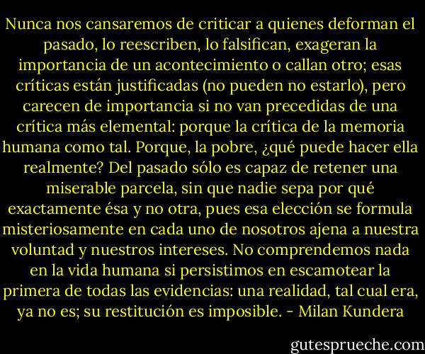 Nunca nos cansaremos de criticar a quienes deforman el pasado, lo reescriben, lo falsifican, exageran la importancia de un acontecimiento o callan otro; esas críticas están justificadas (no pueden no estarlo), pero carecen de importancia si no van precedidas de una crítica más elemental: porque la crítica de la memoria humana como tal. Porque, la pobre, ¿qué puede hacer ella realmente? Del pasado sólo es capaz de retener una miserable parcela, sin que nadie sepa por qué exactamente ésa y no otra, pues esa elección se formula misteriosamente en cada uno de nosotros ajena a nuestra voluntad y nuestros intereses. No comprendemos nada en la vida humana si persistimos en escamotear la primera de todas las evidencias: una realidad, tal cual era, ya no es; su restitución es imposible. - Milan Kundera
