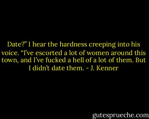 Date?” I hear the hardness creeping into his voice. “I’ve escorted a lot of women around this town, and I’ve fucked a hell of a lot of them. But I didn’t date them. - J. Kenner