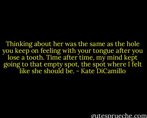 Thinking about her was the same as the hole you keep on feeling with your tongue after you lose a tooth. Time after time, my mind kept going to that empty spot, the spot where I felt like she should be. - Kate DiCamillo