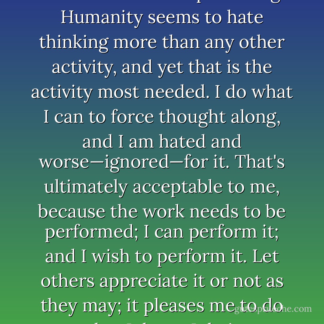 I provoke thought, because that is what needs provoking. Humanity seems to hate thinking more than any other activity, and yet that is the activity most needed. I do what I can to force thought along, and I am hated and worse—ignored—for it. That's ultimately acceptable to me, because the work needs to be performed; I can perform it; and I wish to perform it. Let others appreciate it or not as they may; it pleases me to do what I do, so I do it. - Robert Peate