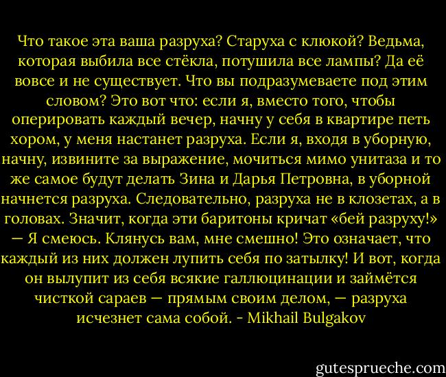 Что такое эта ваша разруха? Старуха с клюкой? Ведьма, которая выбила все стёкла, потушила все лампы? Да её вовсе и не существует. Что вы подразумеваете под этим словом? Это вот что: если я, вместо того, чтобы оперировать каждый вечер, начну у себя в квартире петь хором, у меня настанет разруха. Если я, входя в уборную, начну, извините за выражение, мочиться мимо унитаза и то же самое будут делать Зина и Дарья Петровна, в уборной начнется разруха. Следовательно, разруха не в клозетах, а в головах. Значит, когда эти баритоны кричат «бей разруху!» — Я смеюсь. Клянусь вам, мне смешно! Это означает, что каждый из них должен лупить себя по затылку! И вот, когда он вылупит из себя всякие галлюцинации и займётся чисткой сараев — прямым своим делом, — разруха исчезнет сама собой. - Mikhail Bulgakov