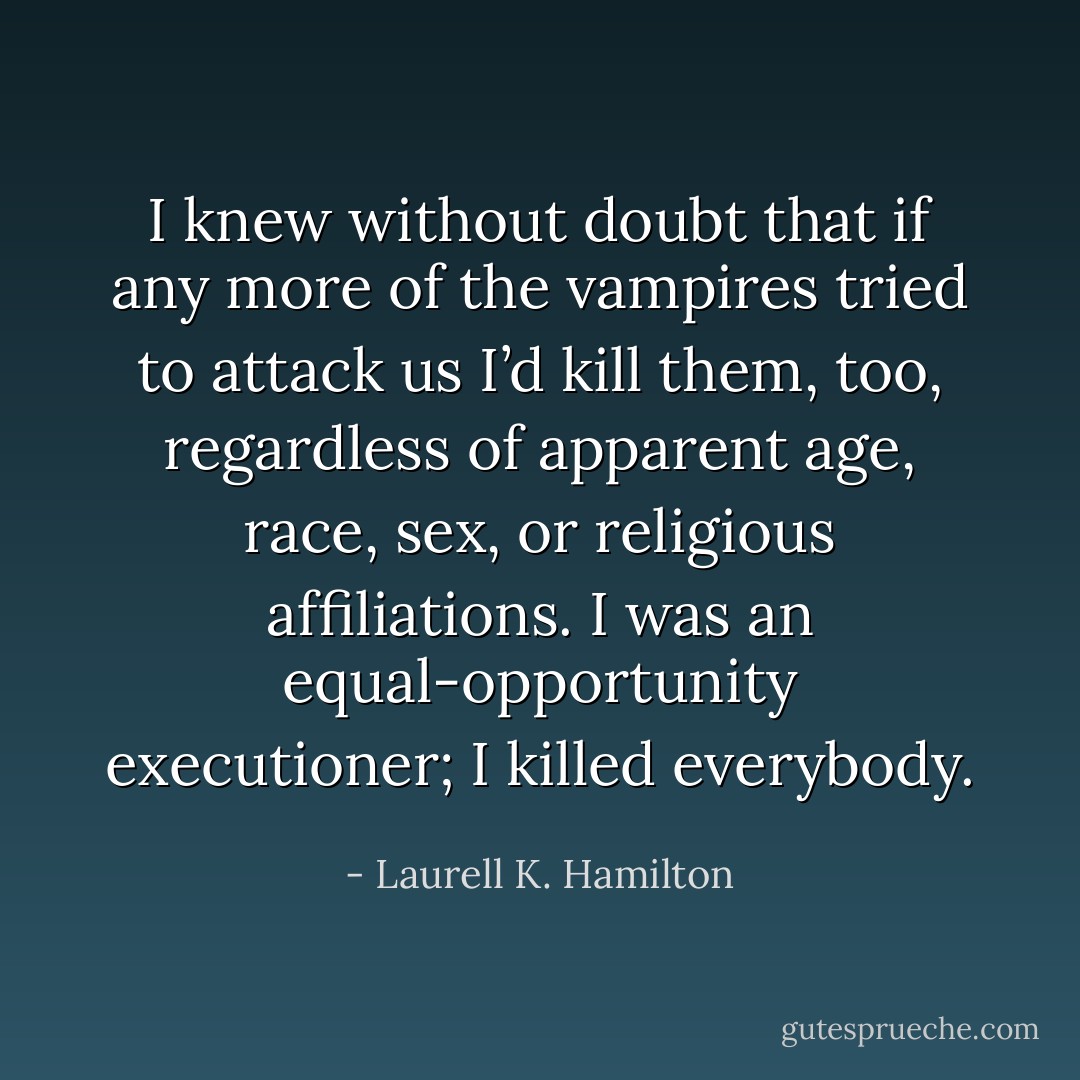 I knew without doubt that if any more of the vampires tried to attack us I’d kill them, too, regardless of apparent age, race, sex, or religious affiliations. I was an equal-opportunity executioner; I killed everybody. - Laurell K. Hamilton