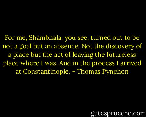 For me, Shambhala, you see, turned out to be not a goal but an absence. Not the discovery of a place but the act of leaving the futureless place where I was. And in the process I arrived at Constantinople. - Thomas Pynchon