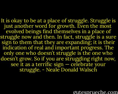 It is okay to be at a place of struggle. Struggle is just another word for growth. Even the most evolved beings find themselves in a place of struggle now and then. In fact, struggle is a sure sign to them that they are expanding; it is their indication of real and important progress. The only one who doesn’t struggle is the one who doesn’t grow. So if you are struggling right now, see it as a terrific sign — celebrate your struggle. - Neale Donald Walsch