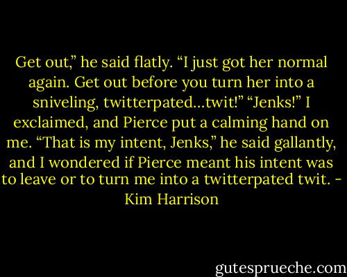 Get out,” he said flatly. “I just got her normal again. Get out before you turn her into a sniveling, twitterpated…twit!”<br />“Jenks!” I exclaimed, and Pierce put a calming hand on me.<br />“That is my intent, Jenks,” he said gallantly, and I wondered if Pierce meant his intent was to leave or to turn me into a twitterpated twit. - Kim Harrison