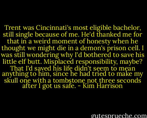 Trent was Cincinnati's most eligible bachelor, still single because of me. He'd thanked me for that in a weird moment of honesty when he thought we might die in a demon's prison cell. I was still wondering why I'd bothered to save his little elf butt. Misplaced responsibility, maybe? That I'd saved his life didn't seem to mean anything to him, since he had tried to make my skull one with a tombstone not three seconds after I got us safe. - Kim Harrison