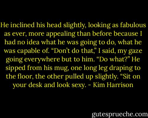 He inclined his head slightly, looking as fabulous as ever, more appealing than before because I had no idea what he was going to do, what he was capable of.<br />“Don’t do that,” I said, my gaze going everywhere but to him.<br />“Do what?” He sipped from his mug, one long leg draping to the floor, the other pulled up slightly.<br />“Sit on your desk and look sexy. - Kim Harrison