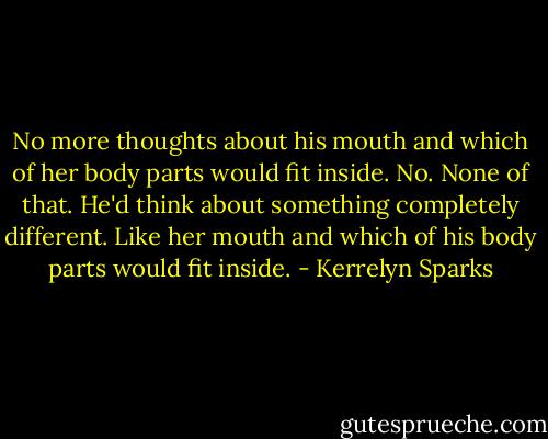 No more thoughts about his mouth and which of her body parts would fit inside. No. None of that. He'd think about something completely different. Like her mouth and which of his body parts would fit inside. - Kerrelyn Sparks