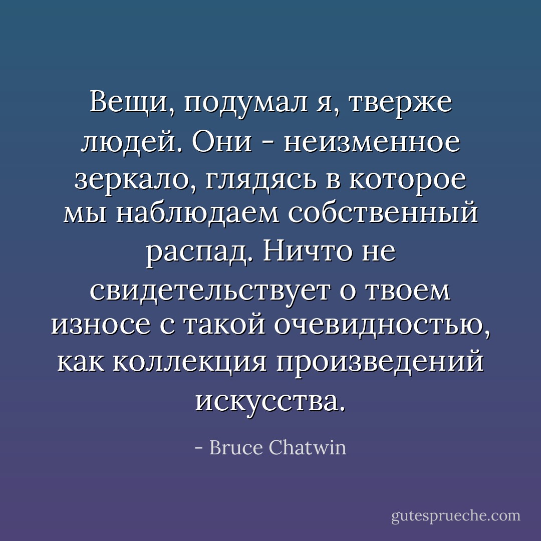Вещи, подумал я, тверже людей. Они - неизменное зеркало, глядясь в которое мы наблюдаем собственный распад. Ничто не свидетельствует о твоем износе с такой очевидностью, как коллекция произведений искусства. - Bruce Chatwin