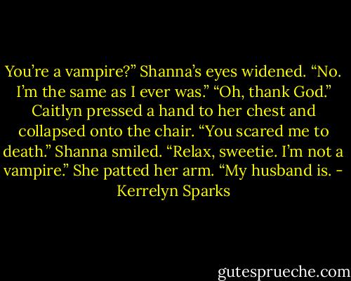 You’re a vampire?”<br />Shanna’s eyes widened. “No. I’m the same as I ever was.”<br />“Oh, thank God.” Caitlyn pressed a hand to her chest and collapsed onto the chair. “You scared me to death.”<br />Shanna smiled. “Relax, sweetie. I’m not a vampire.” She patted her arm. “My husband is. - Kerrelyn Sparks