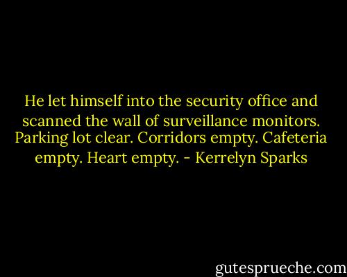 He let himself into the security office and scanned the wall of surveillance monitors. Parking lot clear. Corridors empty. Cafeteria empty. Heart empty. - Kerrelyn Sparks