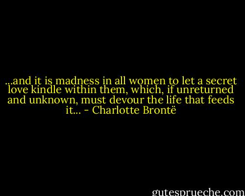 ...and it is madness in all women to let a secret love kindle within them, which, if unreturned and unknown, must devour the life that feeds it... - Charlotte Brontë