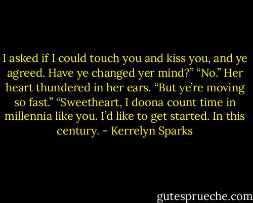 I asked if I could touch you and kiss you, and ye agreed. Have ye changed yer mind?”<br />“No.” Her heart thundered in her ears. “But ye’re moving so fast.”<br />“Sweetheart, I doona count time in millennia like you. I’d like to get started. In this century. - Kerrelyn Sparks