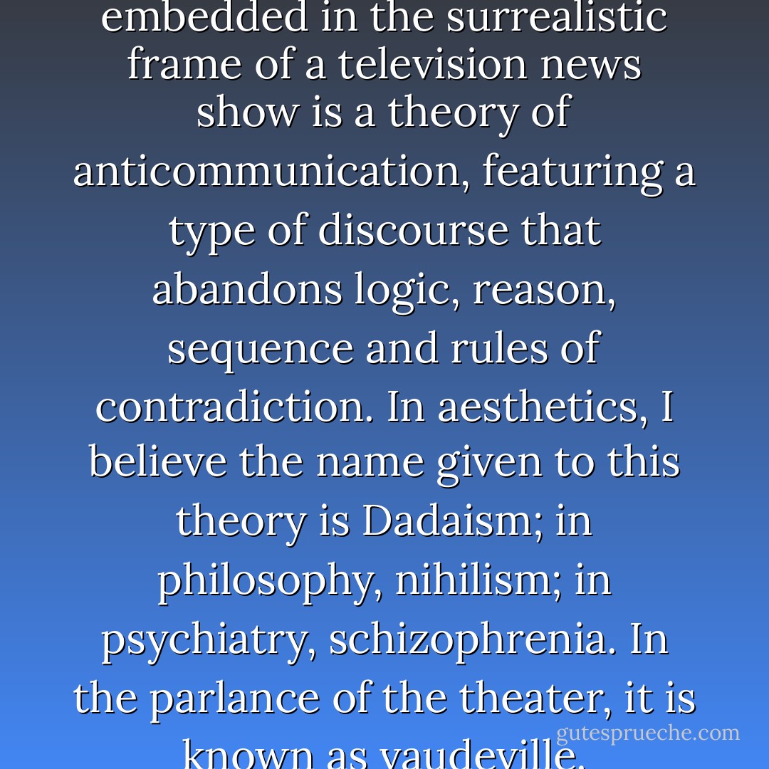 I should go so far as to say that embedded in the surrealistic frame of a television news show is a theory of anticommunication, featuring a type of discourse that abandons logic, reason, sequence and rules of contradiction. In aesthetics, I believe the name given to this theory is Dadaism; in philosophy, nihilism; in psychiatry, schizophrenia. In the parlance of the theater, it is known as vaudeville. - Neil Postman