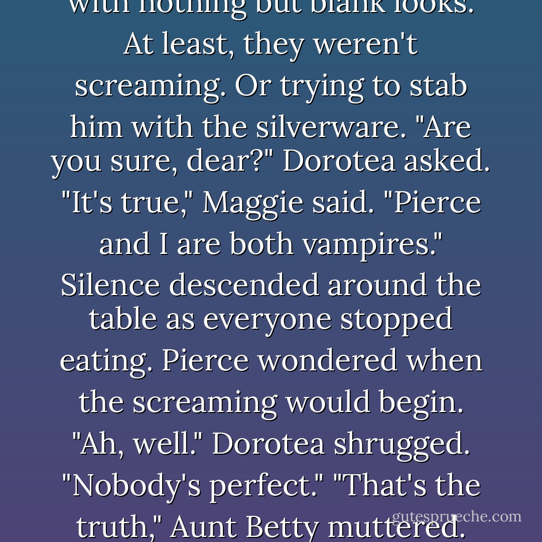 I was transformed. Into a vampire." He glanced quickly around the table, but was met with nothing but blank looks. At least, they weren't screaming. Or trying to stab him with the silverware.<br />"Are you sure, dear?" Dorotea asked.<br />"It's true," Maggie said. "Pierce and I are both vampires."<br />Silence descended around the table as everyone stopped eating. Pierce wondered when the screaming would begin.<br />"Ah, well." Dorotea shrugged. "Nobody's perfect."<br />"That's the truth," Aunt Betty muttered.<br />"Pass the potatoes," Uncle Bob said. - Kerrelyn Sparks