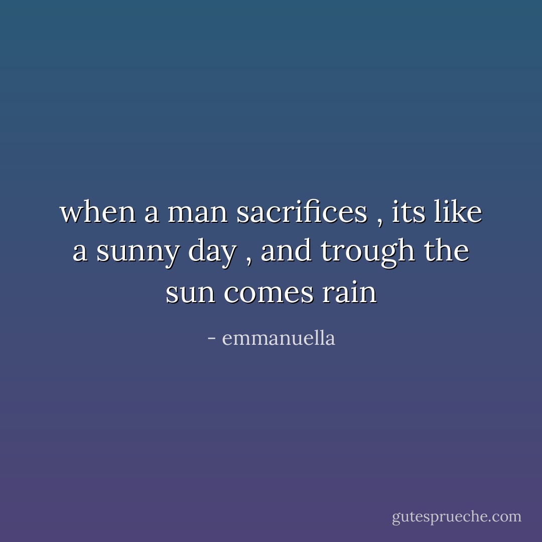 when a man sacrifices , its like a sunny day , and trough the sun comes rain - emmanuella