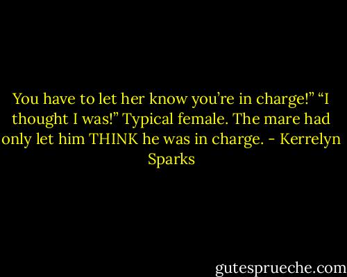 You have to let her know you’re in charge!”<br />“I thought I was!” Typical female. The mare had only let him THINK he was in charge. - Kerrelyn Sparks