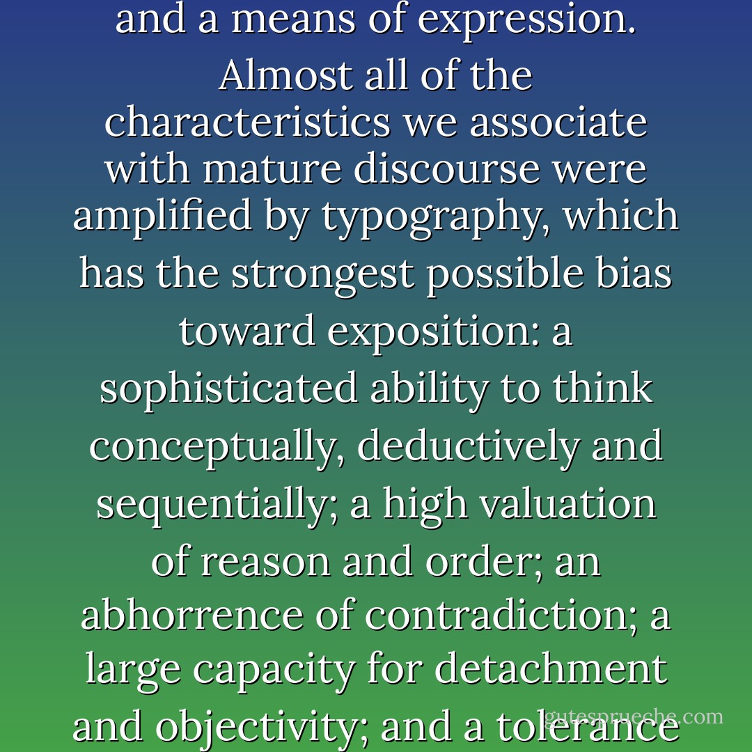 Exposition is a mode of thought, a method of learning, and a means of expression. Almost all of the characteristics we associate with mature discourse were amplified by typography, which has the strongest possible bias toward exposition: a sophisticated ability to think conceptually, deductively and sequentially; a high valuation of reason and order; an abhorrence of contradiction; a large capacity for detachment and objectivity; and a tolerance for delayed response. - Neil Postman