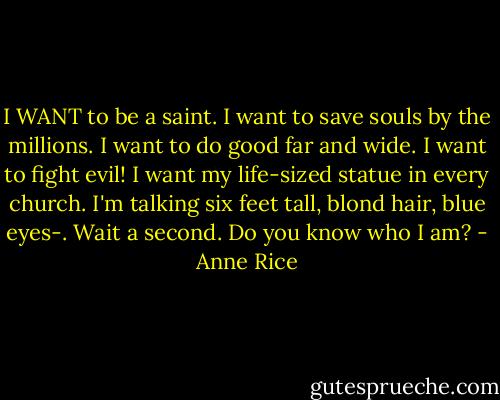 I WANT to be a saint. I want to save souls by the millions. I want to do good far and wide. I want to fight evil! I want my life-sized statue in every church. I'm talking six feet tall, blond hair, blue eyes-.<br />Wait a second.<br />Do you know who I am? - Anne Rice