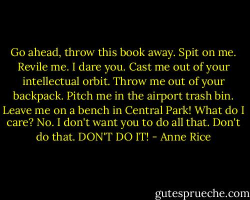 Go ahead, throw this book away. Spit on me. Revile me. I dare you. Cast me out of your intellectual orbit. Throw me out of your backpack. Pitch me in the airport trash bin. Leave me on a bench in Central Park!<br />What do I care?<br />No. I don't want you to do all that. Don't do that.<br />DON'T DO IT! - Anne Rice