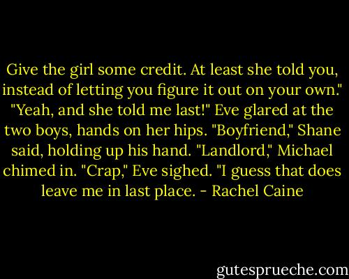 Give the girl some credit. At least she told you, instead of letting you figure it out on your own."<br />"Yeah, and she told me last!" Eve glared at the two boys, hands on her hips.<br />"Boyfriend," Shane said, holding up his hand.<br />"Landlord," Michael chimed in.<br />"Crap," Eve sighed. "I guess that does leave me in last place. - Rachel Caine
