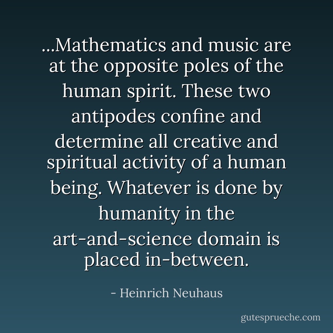 ...Mathematics and music are at the opposite poles of the human spirit. These two antipodes confine and determine all creative and spiritual activity of a human being. Whatever is done by humanity in the art-and-science domain is placed in-between. - Heinrich Neuhaus