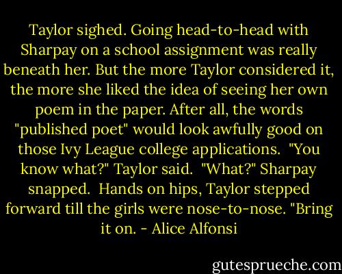 Taylor sighed. Going head-to-head with Sharpay on a school assignment was really beneath her. But the more Taylor considered it, the more she liked the idea of seeing her own poem in the paper. After all, the words "published poet" would look awfully good on those Ivy League college applications.<br /><br />"You know what?" Taylor said.<br /><br />"What?" Sharpay snapped.<br /><br />Hands on hips, Taylor stepped forward till the girls were nose-to-nose. "Bring it on. - Alice Alfonsi