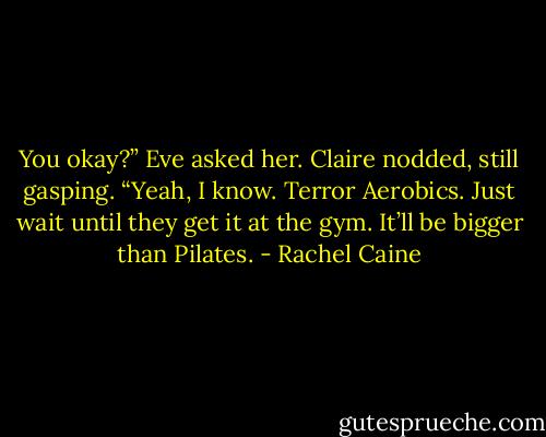 You okay?” Eve asked her. Claire nodded, still gasping. “Yeah, I know. Terror Aerobics. Just wait until they get it at the gym. It’ll be bigger than Pilates. - Rachel Caine