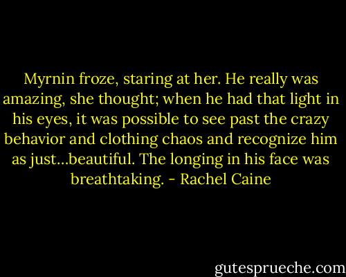 Myrnin froze, staring at her. He really was amazing, she thought; when he had that light in his eyes, it was possible to see past the crazy behavior and clothing chaos and recognize him as just…beautiful. The longing in his face was breathtaking. - Rachel Caine