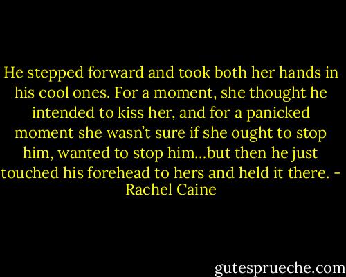He stepped forward and took both her hands in his cool ones. For a moment, she thought he intended to kiss her, and for a panicked moment she wasn’t sure if she ought to stop him, wanted to stop him…but then he just touched his forehead to hers and held it there. - Rachel Caine