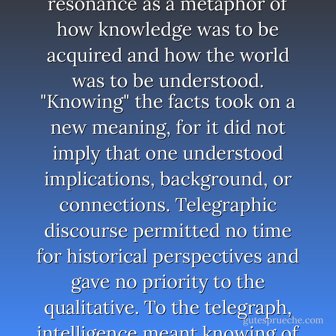 The line-by-line, sequential, continuous form of the printed page slowly began to lose its resonance as a metaphor of how knowledge was to be acquired and how the world was to be understood. "Knowing" the facts took on a new meaning, for it did not imply that one understood implications, background, or connections. Telegraphic discourse permitted no time for historical perspectives and gave no priority to the qualitative. To the telegraph, intelligence meant knowing <i>of</i> lots of things, not knowing <i>about</i> them. - Neil Postman