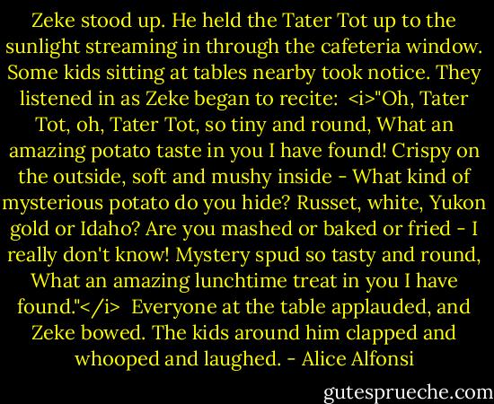 Zeke stood up. He held the Tater Tot up to the sunlight streaming in through the cafeteria window. Some kids sitting at tables nearby took notice. They listened in as Zeke began to recite:<br /><br /><i>"Oh, Tater Tot, oh, Tater Tot, so tiny and round,<br />What an amazing potato taste in you I have found!<br />Crispy on the outside, soft and mushy inside -<br />What kind of mysterious potato do you hide?<br />Russet, white, Yukon gold or Idaho?<br />Are you mashed or baked or fried - I really don't know!<br />Mystery spud so tasty and round,<br />What an amazing lunchtime treat in you I have found."</i><br /><br />Everyone at the table applauded, and Zeke bowed. The kids around him clapped and whooped and laughed. - Alice Alfonsi