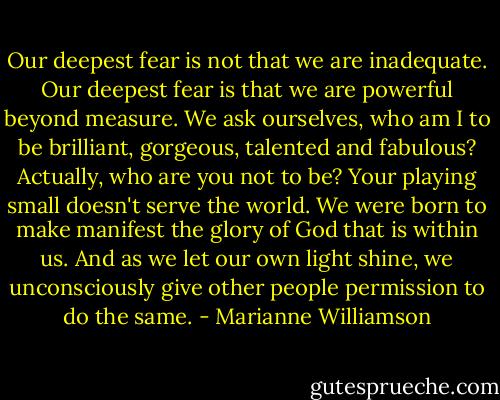 Our deepest fear is not that we are inadequate. Our deepest fear is that we are powerful beyond measure. We ask ourselves, who am I to be brilliant, gorgeous, talented and fabulous? Actually, who are you not to be? Your playing small doesn't serve the world. We were born to make manifest the glory of God that is within us. And as we let our own light shine, we unconsciously give other people permission to do the same. - Marianne Williamson