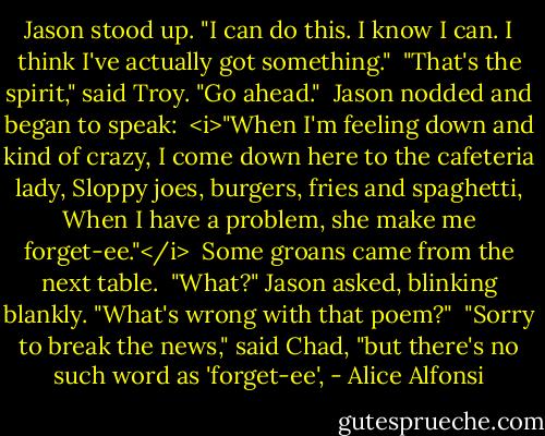 Jason stood up. "I can do this. I know I can. I think I've actually got something."<br /><br />"That's the spirit," said Troy. "Go ahead."<br /><br />Jason nodded and began to speak:<br /><br /><i>"When I'm feeling down and kind of crazy,<br />I come down here to the cafeteria lady,<br />Sloppy joes, burgers, fries and spaghetti,<br />When I have a problem, she make me forget-ee."</i><br /><br />Some groans came from the next table.<br /><br />"What?" Jason asked, blinking blankly. "What's wrong with that poem?"<br /><br />"Sorry to break the news," said Chad, "but there's no such word as 'forget-ee', - Alice Alfonsi