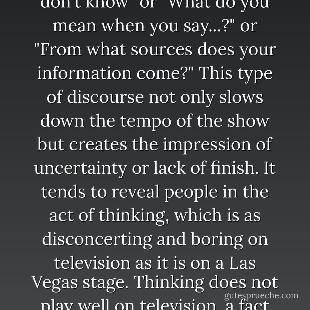But it is not time constraints alone that produce such fragmented and discontinuous language. When a television show is in process, it is very nearly impermissible to say, "Let me think about that" or "I don't know" or "What do you mean when you say...?" or "From what sources does your information come?" This type of discourse not only slows down the tempo of the show but creates the impression of uncertainty or lack of finish. It tends to reveal people in the <i>act of thinking</i>, which is as disconcerting and boring on television as it is on a Las Vegas stage. Thinking does not play well on television, a fact that television directors discovered long ago. There is not much to <i>see</i> in it. It is, in a phrase, not a performing art. But television demands a performing art. - Neil Postman