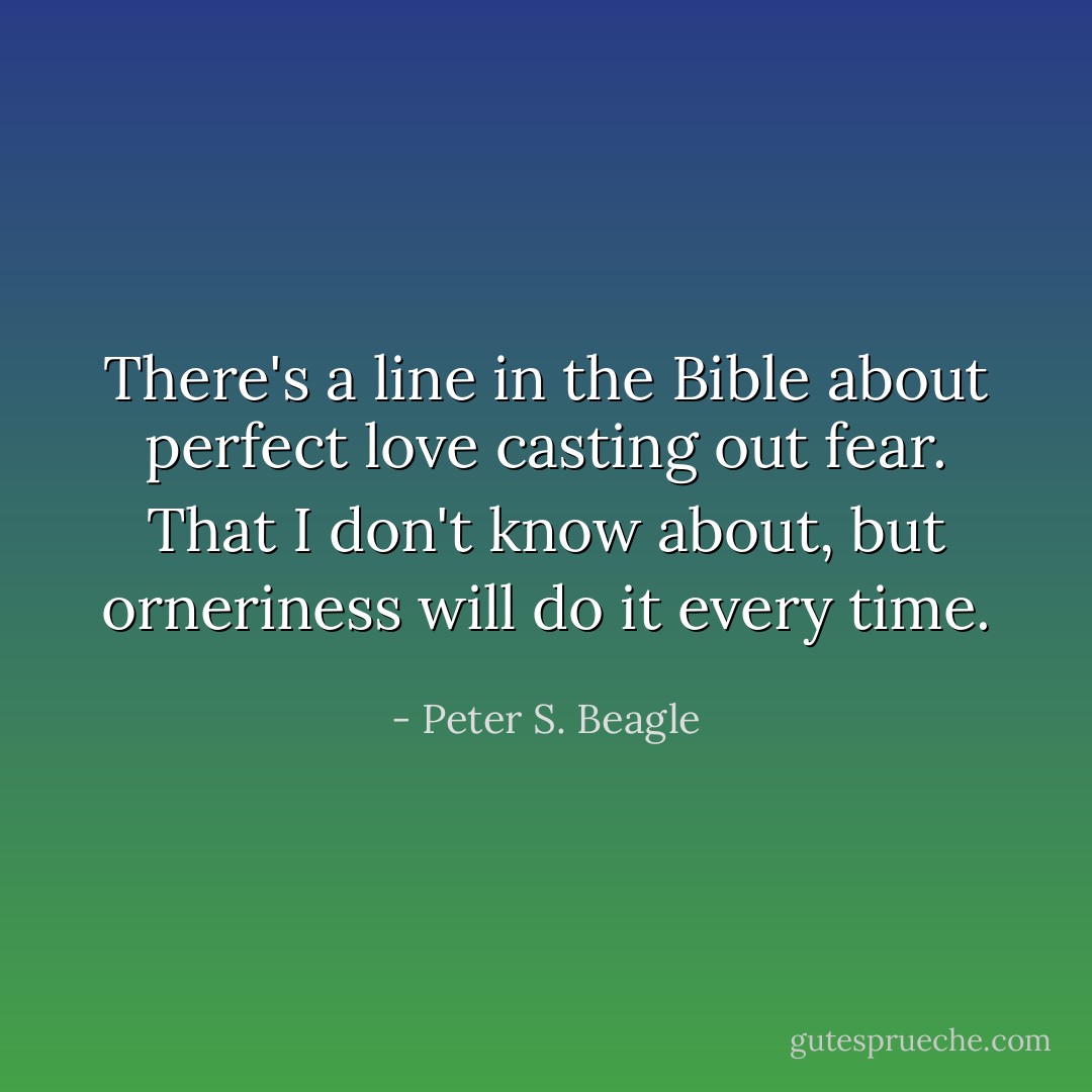 There's a line in the Bible about perfect love casting out fear. That I don't know about, but orneriness will do it every time. - Peter S. Beagle