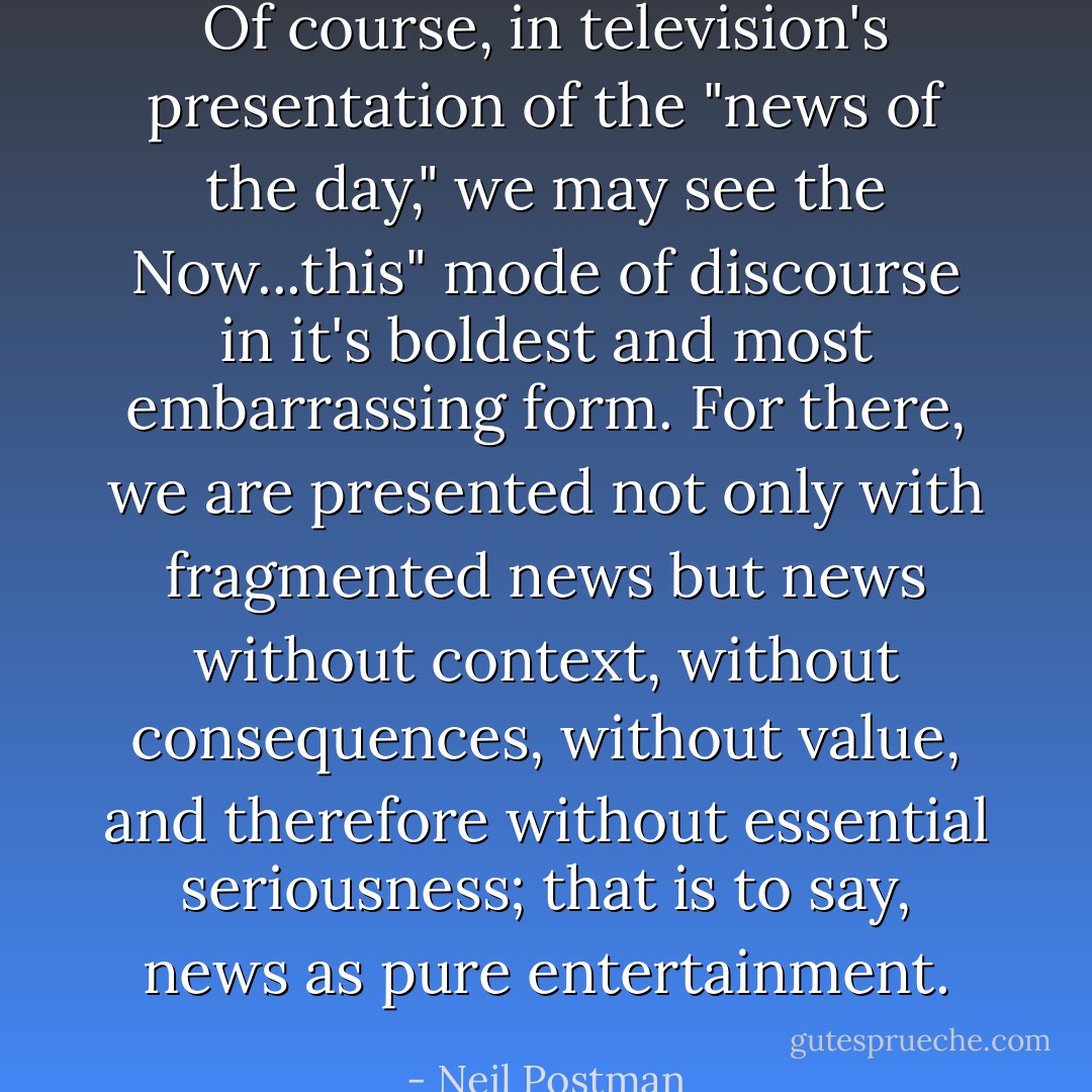 Of course, in television's presentation of the "news of the day," we may see the Now...this" mode of discourse in it's boldest and most embarrassing form. For there, we are presented not only with fragmented news but news without context, without consequences, without value, and therefore without essential seriousness; that is to say, news as pure entertainment. - Neil Postman