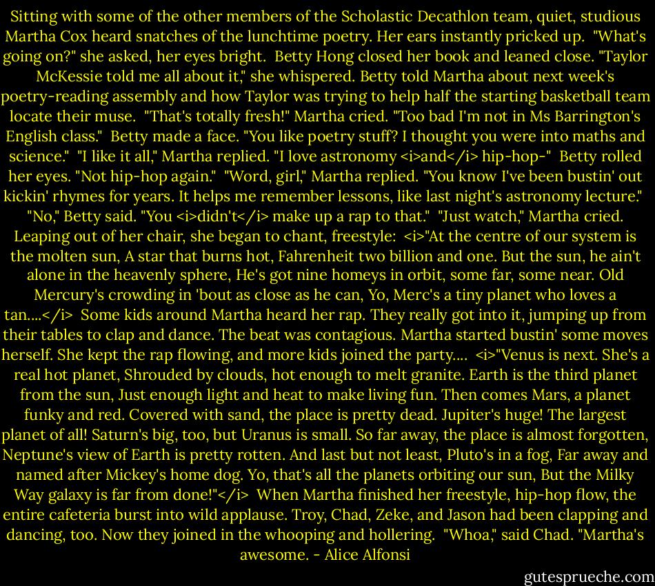 Sitting with some of the other members of the Scholastic Decathlon team, quiet, studious Martha Cox heard snatches of the lunchtime poetry. Her ears instantly pricked up.<br /><br />"What's going on?" she asked, her eyes bright.<br /><br />Betty Hong closed her book and leaned close. "Taylor McKessie told me all about it," she whispered. Betty told Martha about next week's poetry-reading assembly and how Taylor was trying to help half the starting basketball team locate their muse.<br /><br />"That's totally fresh!" Martha cried. "Too bad I'm not in Ms Barrington's English class."<br /><br />Betty made a face. "You like poetry stuff? I thought you were into maths and science."<br /><br />"I like it all," Martha replied. "I love astronomy <i>and</i> hip-hop-"<br /><br />Betty rolled her eyes. "Not hip-hop again."<br /><br />"Word, girl," Martha replied. "You know I've been bustin' out kickin' rhymes for years. It helps me remember lessons, like last night's astronomy lecture."<br /><br />"No," Betty said. "You <i>didn't</i> make up a rap to that."<br /><br />"Just watch," Martha cried. Leaping out of her chair, she began to chant, freestyle:<br /><br /><i>"At the centre of our system is the molten sun,<br />A star that burns hot, Fahrenheit two billion and one.<br />But the sun, he ain't alone in the heavenly sphere,<br />He's got nine homeys in orbit, some far, some near.<br />Old Mercury's crowding in 'bout as close as he can,<br />Yo, Merc's a tiny planet who loves a tan....</i><br /><br />Some kids around Martha heard her rap. They really got into it, jumping up from their tables to clap and dance. The beat was contagious. Martha started bustin' some moves herself. She kept the rap flowing, and more kids joined the party....<br /><br /><i>"Venus is next. She's a real hot planet,<br />Shrouded by clouds, hot enough to melt granite.<br />Earth is the third planet from the sun,<br />Just enough light and heat to make living fun.<br />Then comes Mars, a planet funky and red.<br />Covered with sand, the place is pretty dead.<br />Jupiter's huge! The largest planet of all!<br />Saturn's big, too, but Uranus is small.<br />So far away, the place is almost forgotten,<br />Neptune's view of Earth is pretty rotten.<br />And last but not least, Pluto's in a fog,<br />Far away and named after Mickey's home dog.<br />Yo, that's all the planets orbiting our sun,<br />But the Milky Way galaxy is far from done!"</i><br /><br />When Martha finished her freestyle, hip-hop flow, the entire cafeteria burst into wild applause. Troy, Chad, Zeke, and Jason had been clapping and dancing, too. Now they joined in the whooping and hollering.<br /><br />"Whoa," said Chad. "Martha's awesome. - Alice Alfonsi