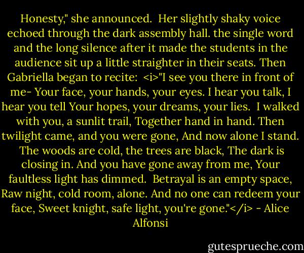 Honesty," she announced.<br /><br />Her slightly shaky voice echoed through the dark assembly hall. the single word and the long silence after it made the students in the audience sit up a little straighter in their seats. Then Gabriella began to recite:<br /><br /><i>"I see you there in front of me-<br />Your face, your hands, your eyes.<br />I hear you talk, I hear you tell<br />Your hopes, your dreams, your lies.<br /><br />I walked with you, a sunlit trail,<br />Together hand in hand.<br />Then twilight came, and you were gone,<br />And now alone I stand.<br /><br />The woods are cold, the trees are black,<br />The dark is closing in.<br />And you have gone away from me,<br />Your faultless light has dimmed.<br /><br />Betrayal is an empty space,<br />Raw night, cold room, alone.<br />And no one can redeem your face,<br />Sweet knight, safe light, you're gone."</i> - Alice Alfonsi