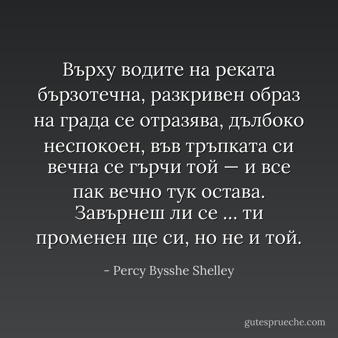 Върху водите на реката бързотечна,<br />разкривен образ на града се отразява,<br />дълбоко неспокоен, във тръпката си вечна<br />се гърчи той — и все пак вечно тук остава.<br />Завърнеш ли се …<br />ти променен ще си, но не и той. - Percy Bysshe Shelley