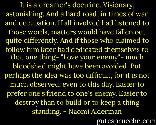 It is a dreamer's doctrine. Visionary, astonishing. And a hard road, in times of war and occupation. If all involved had listened to those words, matters would have fallen out quite differently. And if those who claimed to follow him later had dedicated themselves to that one thing- "Love your enemy"- much bloodshed might have been avoided. But perhaps the idea was too difficult, for it is not much observed, even to this day. Easier to prefer one's friend to one's enemy. Easier to destroy than to build or to keep a thing standing. - Naomi Alderman