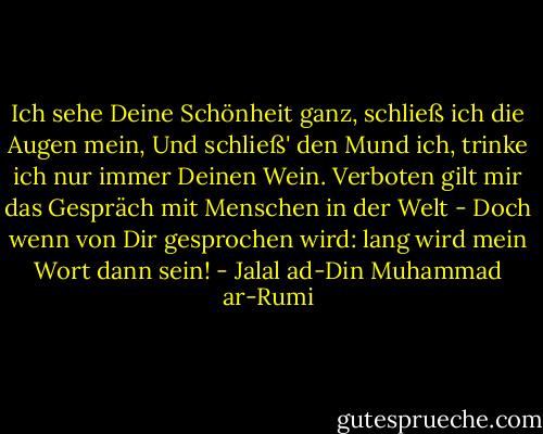Ich sehe Deine Schönheit ganz,<br />schließ ich die Augen mein,<br />Und schließ' den Mund ich, trinke ich<br />nur immer Deinen Wein.<br />Verboten gilt mir das Gespräch<br />mit Menschen in der Welt -<br />Doch wenn von Dir gesprochen wird:<br />lang wird mein Wort dann sein! - Jalal ad-Din Muhammad ar-Rumi
