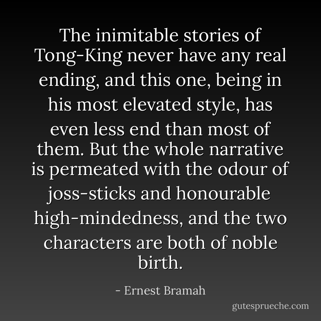The inimitable stories of Tong-King never have any real ending, and this one, being in his most elevated style, has even less end than most of them. But the whole narrative is permeated with the odour of joss-sticks and honourable high-mindedness, and the two characters are both of noble birth. - Ernest Bramah