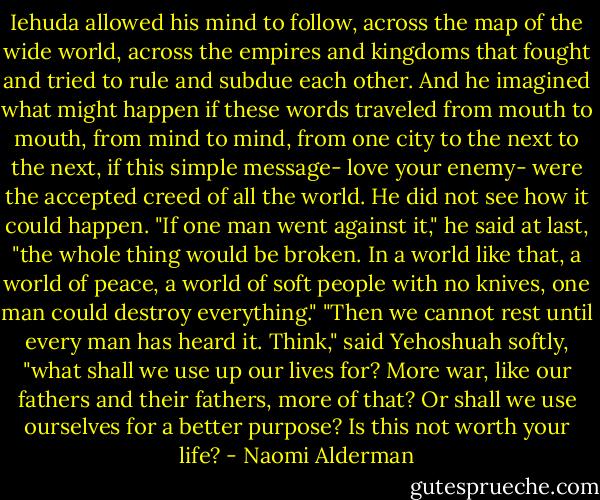 Iehuda allowed his mind to follow, across the map of the wide world, across the empires and kingdoms that fought and tried to rule and subdue each other. And he imagined what might happen if these words traveled from mouth to mouth, from mind to mind, from one city to the next to the next, if this simple message- love your enemy- were the accepted creed of all the world. He did not see how it could happen.<br />"If one man went against it," he said at last, "the whole thing would be broken. In a world like that, a world of peace, a world of soft people with no knives, one man could destroy everything."<br />"Then we cannot rest until every man has heard it. Think," said Yehoshuah softly, "what shall we use up our lives for? More war, like our fathers and their fathers, more of that? Or shall we use ourselves for a better purpose? Is this not worth your life? - Naomi Alderman